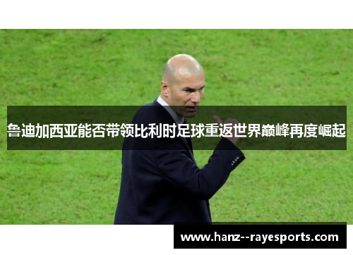 鲁迪加西亚能否带领比利时足球重返世界巅峰再度崛起 鲁迪加西亚能否带领比利时足球重返世界巅峰再度崛起