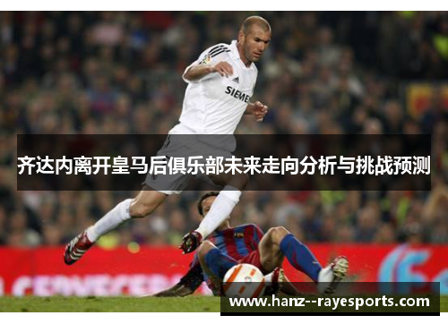 齐达内离开皇马后俱乐部未来走向分析与挑战预测 齐达内离开皇马后俱乐部未来走向分析与挑战预测