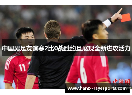 中国男足友谊赛2比0战胜约旦展现全新进攻活力 中国男足友谊赛2比0战胜约旦展现全新进攻活力