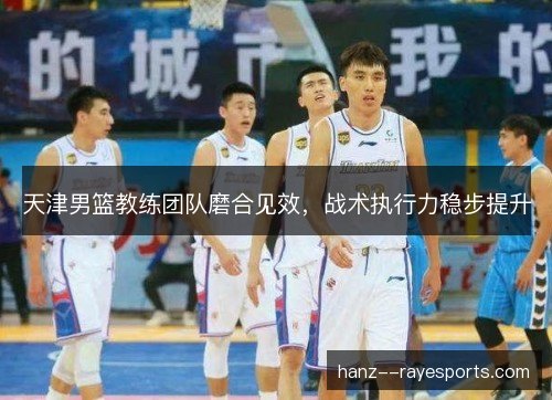 天津男篮教练团队磨合见效，战术执行力稳步提升